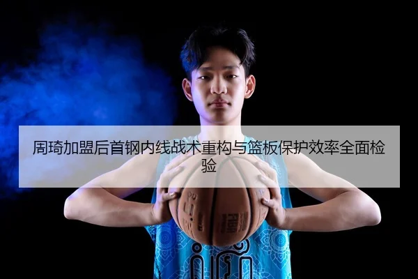 周琦加盟后首钢内线战术重构与篮板保护效率全面检验 - MILANSPORT